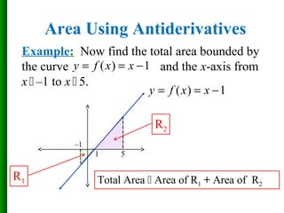 Example: Now find the total area bounded by
the curve and the x-axis from
x  –1 to x  5.
Area Using Antiderivatives
( ) 1y f x x= = −
( ) 1y f x x= = −
–1
1 5
R1
R2
Total Area  Area of R1 + Area of R2
 