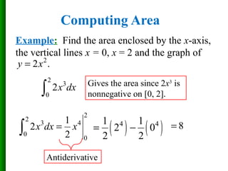Computing Area
Example: Find the area enclosed by the x-axis,
the vertical lines x = 0, x = 2 and the graph of
2
3
0
2x dx∫
Gives the area since 2x3
is
nonnegative on [0, 2].
2
2
3 4
0
0
1
2
2
x dx x=∫ ( ) ( )4 41 1
2 0
2 2
= − 8=
Antiderivative
2
2 .y x=
 