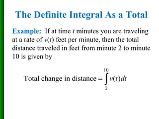 Example: If at time t minutes you are traveling
at a rate of v(t) feet per minute, then the total
distance traveled in feet from minute 2 to minute
10 is given by
10
2
Total change in distance ( )v t dt= ∫
The Definite Integral As a Total
 