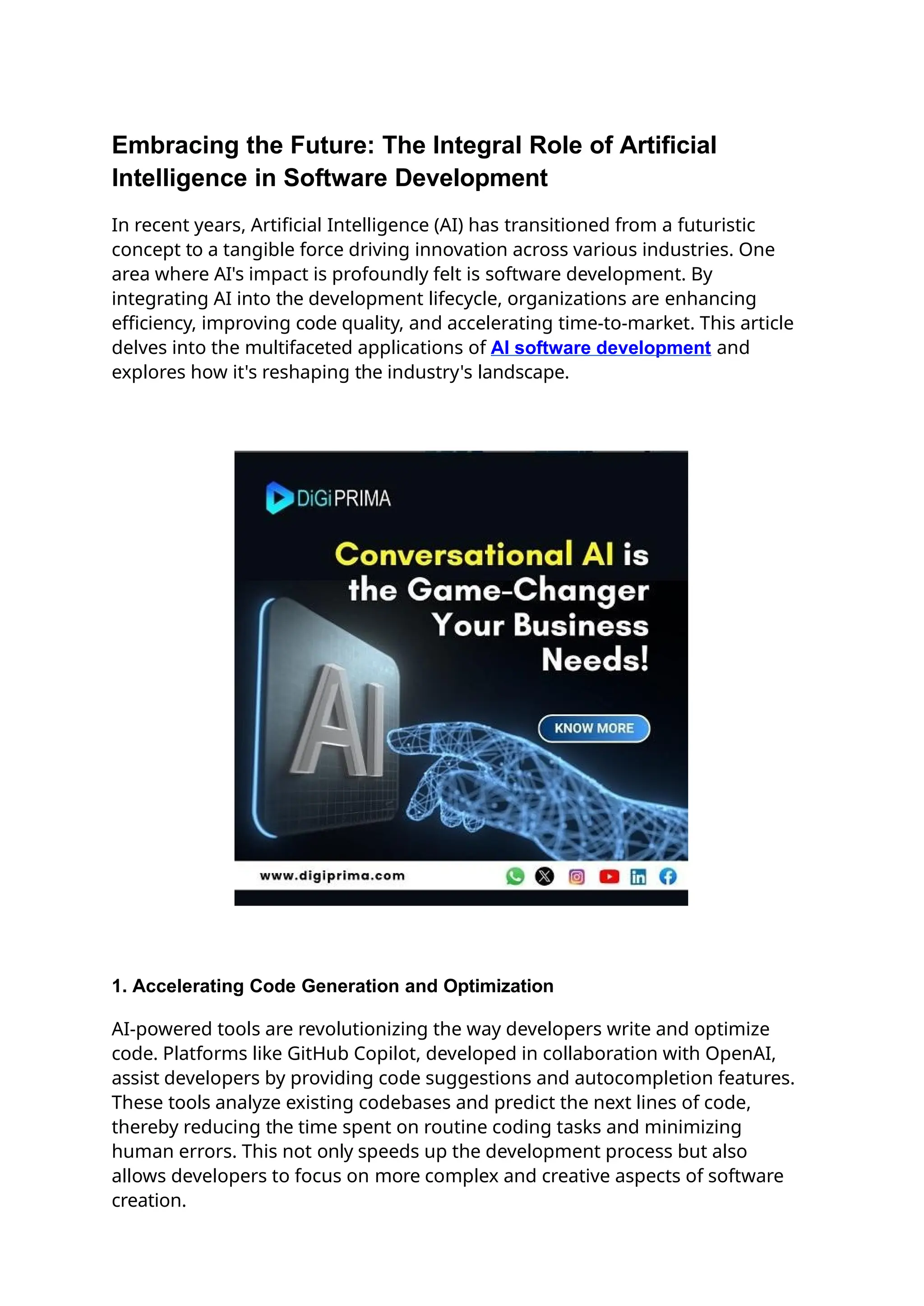 Embracing the Future: The Integral Role of Artificial
Intelligence in Software Development
In recent years, Artificial Intelligence (AI) has transitioned from a futuristic
concept to a tangible force driving innovation across various industries. One
area where AI's impact is profoundly felt is software development. By
integrating AI into the development lifecycle, organizations are enhancing
efficiency, improving code quality, and accelerating time-to-market. This article
delves into the multifaceted applications of AI software development and
explores how it's reshaping the industry's landscape.
1. Accelerating Code Generation and Optimization
AI-powered tools are revolutionizing the way developers write and optimize
code. Platforms like GitHub Copilot, developed in collaboration with OpenAI,
assist developers by providing code suggestions and autocompletion features.
These tools analyze existing codebases and predict the next lines of code,
thereby reducing the time spent on routine coding tasks and minimizing
human errors. This not only speeds up the development process but also
allows developers to focus on more complex and creative aspects of software
creation.
 
