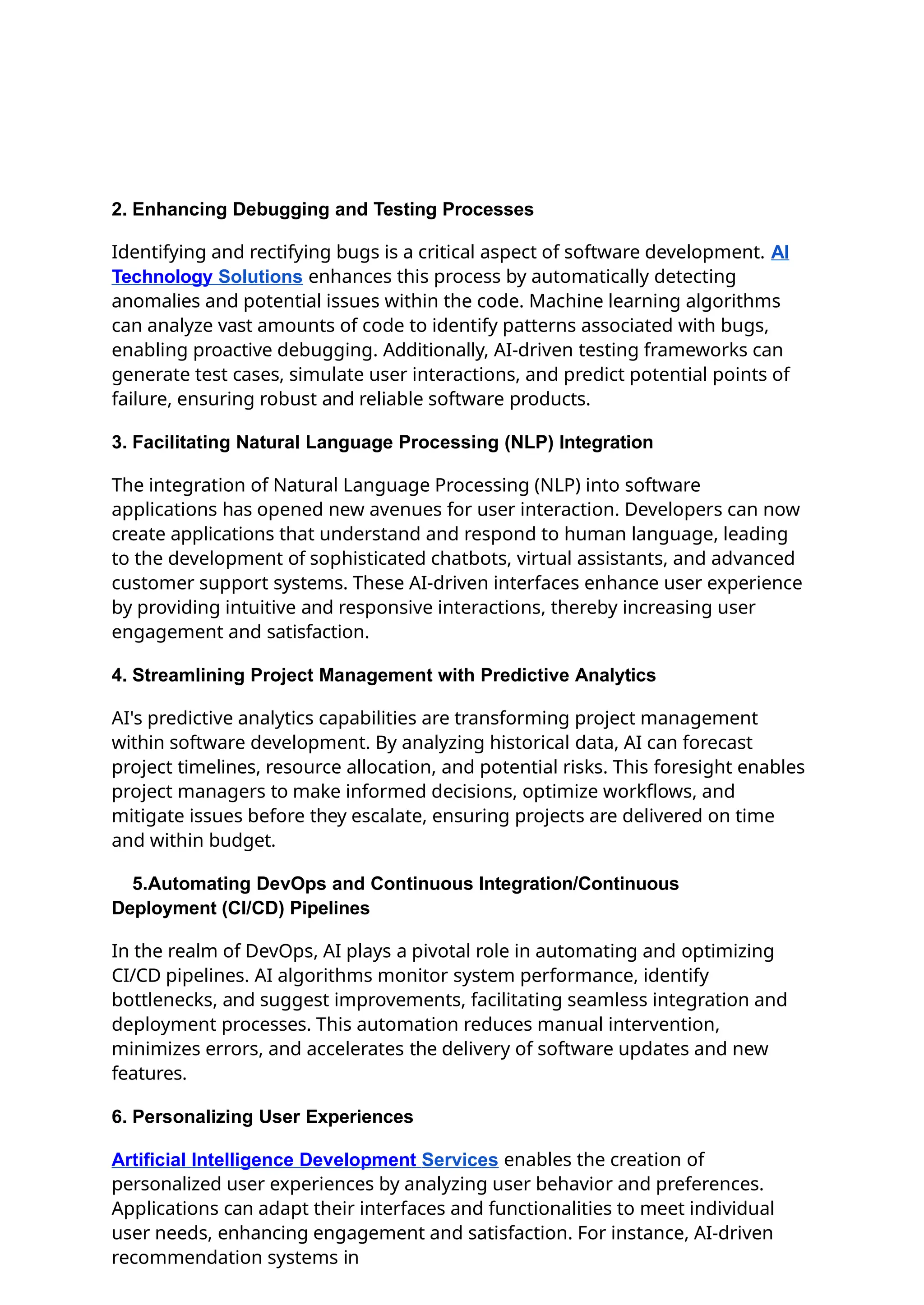 2. Enhancing Debugging and Testing Processes
Identifying and rectifying bugs is a critical aspect of software development. AI
Technology Solutions enhances this process by automatically detecting
anomalies and potential issues within the code. Machine learning algorithms
can analyze vast amounts of code to identify patterns associated with bugs,
enabling proactive debugging. Additionally, AI-driven testing frameworks can
generate test cases, simulate user interactions, and predict potential points of
failure, ensuring robust and reliable software products.
3. Facilitating Natural Language Processing (NLP) Integration
The integration of Natural Language Processing (NLP) into software
applications has opened new avenues for user interaction. Developers can now
create applications that understand and respond to human language, leading
to the development of sophisticated chatbots, virtual assistants, and advanced
customer support systems. These AI-driven interfaces enhance user experience
by providing intuitive and responsive interactions, thereby increasing user
engagement and satisfaction.
4. Streamlining Project Management with Predictive Analytics
AI's predictive analytics capabilities are transforming project management
within software development. By analyzing historical data, AI can forecast
project timelines, resource allocation, and potential risks. This foresight enables
project managers to make informed decisions, optimize workflows, and
mitigate issues before they escalate, ensuring projects are delivered on time
and within budget.
5.Automating DevOps and Continuous Integration/Continuous
Deployment (CI/CD) Pipelines
In the realm of DevOps, AI plays a pivotal role in automating and optimizing
CI/CD pipelines. AI algorithms monitor system performance, identify
bottlenecks, and suggest improvements, facilitating seamless integration and
deployment processes. This automation reduces manual intervention,
minimizes errors, and accelerates the delivery of software updates and new
features.
6. Personalizing User Experiences
Artificial Intelligence Development Services enables the creation of
personalized user experiences by analyzing user behavior and preferences.
Applications can adapt their interfaces and functionalities to meet individual
user needs, enhancing engagement and satisfaction. For instance, AI-driven
recommendation systems in
 