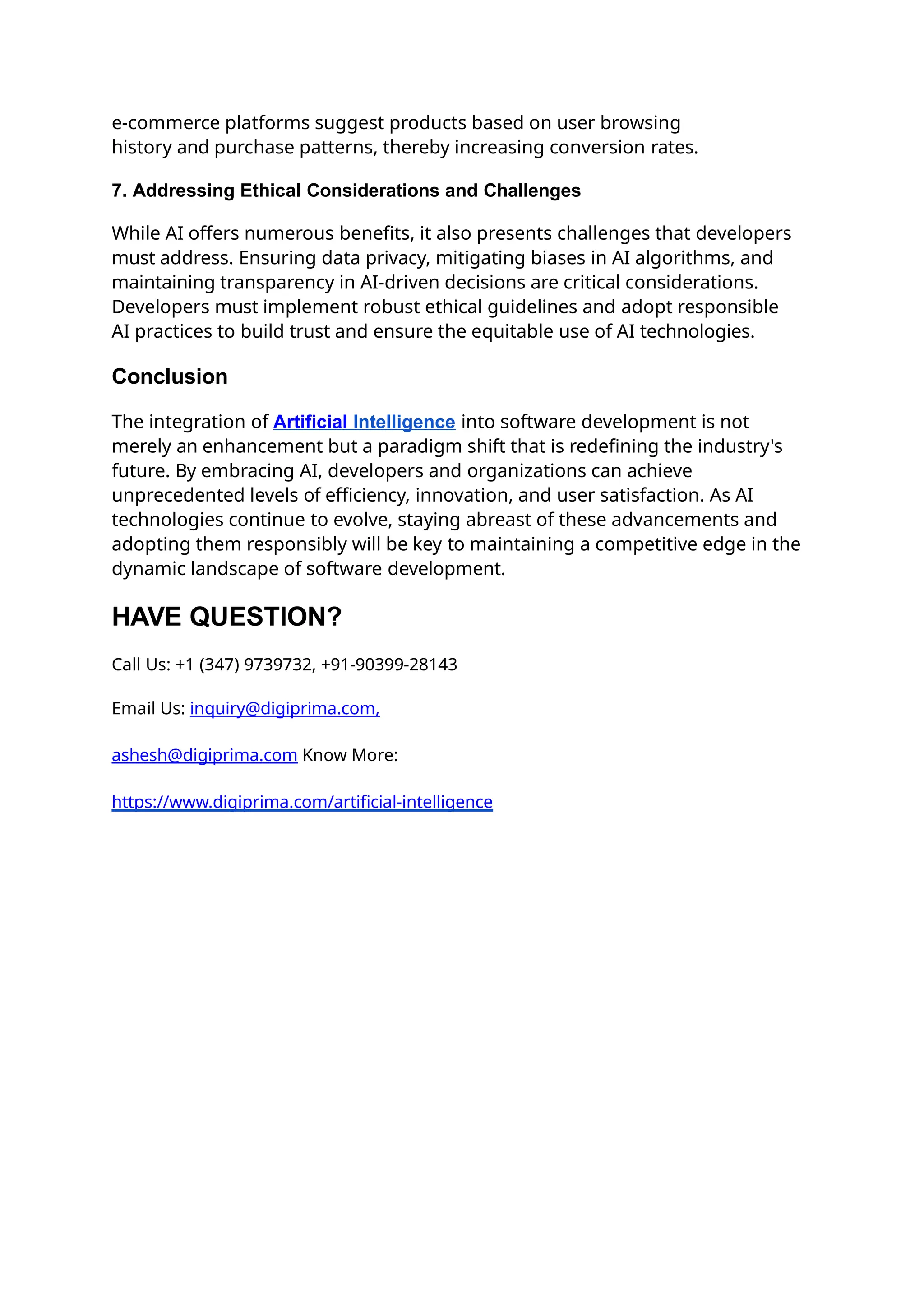 e-commerce platforms suggest products based on user browsing
history and purchase patterns, thereby increasing conversion rates.
7. Addressing Ethical Considerations and Challenges
While AI offers numerous benefits, it also presents challenges that developers
must address. Ensuring data privacy, mitigating biases in AI algorithms, and
maintaining transparency in AI-driven decisions are critical considerations.
Developers must implement robust ethical guidelines and adopt responsible
AI practices to build trust and ensure the equitable use of AI technologies.
Conclusion
The integration of Artificial Intelligence into software development is not
merely an enhancement but a paradigm shift that is redefining the industry's
future. By embracing AI, developers and organizations can achieve
unprecedented levels of efficiency, innovation, and user satisfaction. As AI
technologies continue to evolve, staying abreast of these advancements and
adopting them responsibly will be key to maintaining a competitive edge in the
dynamic landscape of software development.
HAVE QUESTION?
Call Us: +1 (347) 9739732, +91-90399-28143
Email Us: inquiry@digiprima.com,
ashesh@digiprima.com Know More:
https://www.digiprima.com/artificial-intelligence
 