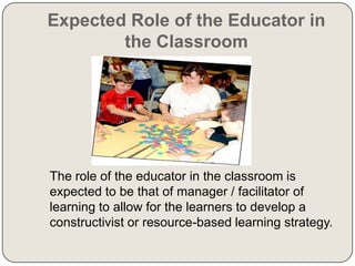 Expected Role of the Educator in
the Classroom

The role of the educator in the classroom is
expected to be that of manager / facilitator of
learning to allow for the learners to develop a
constructivist or resource-based learning strategy.

 