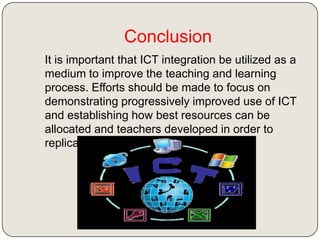Conclusion
It is important that ICT integration be utilized as a
medium to improve the teaching and learning
process. Efforts should be made to focus on
demonstrating progressively improved use of ICT
and establishing how best resources can be
allocated and teachers developed in order to
replicate success

 