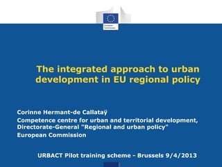 The integrated approach to urban
development in EU regional policy
Corinne Hermant-de Callataÿ
Competence centre for urban and territorial development,
Directorate-General "Regional and urban policy"
European Commission
URBACT Pilot training scheme - Brussels 9/4/2013
 