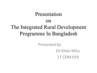 Presentation
on
The Integrated Rural Development
Programme In Bangladesh
Presented by
Eti Khan Mitu
17 CDM 019
 