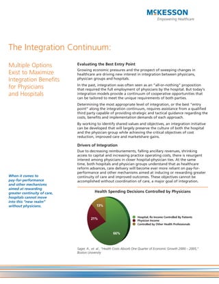 The Integration Continuum:
Multiple Options              Evaluating the Best Entry Point
                              Growing economic pressures and the prospect of sweeping changes in
Exist to Maximize             healthcare are driving new interest in integration between physicians,
Integration Benefits          physician groups and hospitals.
                              In the past, integration was often seen as an “all-or-nothing” proposition
for Physicians                that required the full employment of physicians by the hospital. But today’s
and Hospitals                 integration models provide a continuum of cooperative opportunities that
                              can be tailored to meet the unique requirements of both parties.
                              Determining the most appropriate level of integration, or the best “entry
                              point” along the integration continuum, requires assistance from a qualified
                              third party capable of providing strategic and tactical guidance regarding the
                              costs, benefits and implementation demands of each approach.
                              By working to identify shared values and objectives, an integration initiative
                              can be developed that will largely preserve the culture of both the hospital
                              and the physician group while achieving the critical objectives of cost
                              reduction, improved care and marketshare gains.

                              Drivers of Integration
                              Due to decreasing reimbursements, falling ancillary revenues, shrinking
                              access to capital and increasing practice operating costs, there is resurgent
                              interest among physicians in closer hospital-physician ties. At the same
                              time, both hospitals and physician groups understand that as healthcare
                              reform advances, care delivery will become ever more reliant on pay-for-
                              performance and other mechanisms aimed at inducing or rewarding greater
When it comes to              continuity of care and improved outcomes. These objectives cannot be
pay-for-performance           accomplished without coordination of care, a major goal of integration.
and other mechanisms
aimed at rewarding
greater continuity of care,               Health Spending Decisions Controlled by Physicians
hospitals cannot move
into this “new realm”
without physicians.                        13%


                                                                        Hospital, Rx Income Controlled By Patients
                                       21%                              Physician Income
                                                                        Controlled by Other Health Professionals


                                                       66%



                              Sager, A., et. al., “Health Costs Absorb One Quarter of Economic Growth 2000 – 2005,”
                              Boston University
 