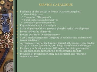 SERVICE CATALOGUE Facilitator of plan design to Boards (Acquirer/Acquired) Overall Objectives Timescales (“The project”) Functional design and imperatives Process design and imperatives Key activities/Key Risks analysis Skills alignment/Critical resource plan (by period) development Incentive/Loyalty alignment Process evaluation Ombudsman role Cost/Benefit management (mapping to business case and trade off recommendations) Advocate/defender of the business through all changes – independent of mgt structures (pre/during/post integration) biases and changes. Facilitator to functional teams/HR to plan Portfolio presentation (Client facing) and restructuring efforts (internal facing). Provision of Programme Office administration and reporting communications.  