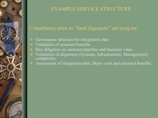 EXAMPLE SERVICE STRUCTURE Consultancy prior to “Deal Signature” advising on: Governance structure for integration plan. Validation of assumed benefits. Due diligence on customer/pipeline and business value.  Validation of alignment (Systems, Infrastructure, Management) complexity. Assessment of integration plan, likely costs and assumed benefits. 