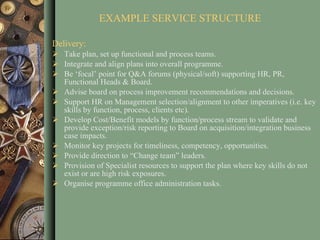 Delivery: Take plan, set up functional and process teams. Integrate and align plans into overall programme. Be ‘focal’ point for Q&A forums (physical/soft) supporting HR, PR, Functional Heads & Board. Advise board on process improvement recommendations and decisions. Support HR on Management selection/alignment to other imperatives (i.e. key skills by function, process, clients etc). Develop Cost/Benefit models by function/process stream to validate and provide exception/risk reporting to Board on acquisition/integration business case impacts. Monitor key projects for timeliness, competency, opportunities. Provide direction to “Change team” leaders. Provision of Specialist resources to support the plan where key skills do not exist or are high risk exposures.  Organise programme office administration tasks. EXAMPLE SERVICE STRUCTURE 