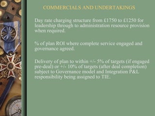 COMMERCIALS AND UNDERTAKINGS Day rate charging structure from £1750 to £1250 for leadership through to administration resource provision when required.  % of plan ROI where complete service engaged and governance agreed. Delivery of plan to within +/- 5% of targets (if engaged pre-deal) or +/- 10% of targets (after deal completion) subject to Governance model and Integration P&L responsibility being assigned to TIE.  