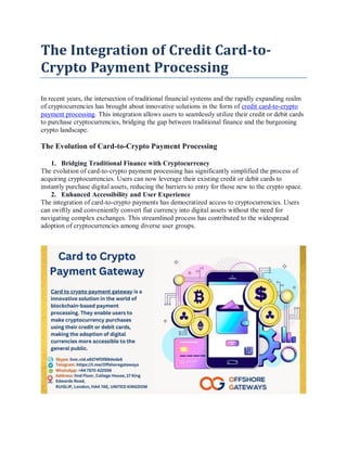 The Integration of Credit Card-to-
Crypto Payment Processing
In recent years, the intersection of traditional financial systems and the rapidly expanding realm
of cryptocurrencies has brought about innovative solutions in the form of credit card-to-crypto
payment processing. This integration allows users to seamlessly utilize their credit or debit cards
to purchase cryptocurrencies, bridging the gap between traditional finance and the burgeoning
crypto landscape.
The Evolution of Card-to-Crypto Payment Processing
1. Bridging Traditional Finance with Cryptocurrency
The evolution of card-to-crypto payment processing has significantly simplified the process of
acquiring cryptocurrencies. Users can now leverage their existing credit or debit cards to
instantly purchase digital assets, reducing the barriers to entry for those new to the crypto space.
2. Enhanced Accessibility and User Experience
The integration of card-to-crypto payments has democratized access to cryptocurrencies. Users
can swiftly and conveniently convert fiat currency into digital assets without the need for
navigating complex exchanges. This streamlined process has contributed to the widespread
adoption of cryptocurrencies among diverse user groups.
 