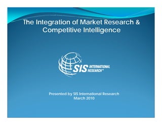 The Integration of Market Research &
      Competitive Intelligence




       Presented by SIS International Research
                    March 2010
 