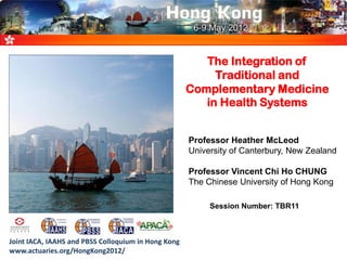 The Integration of
Traditional and
Complementary Medicine
in Health Systems
Professor Heather McLeod
University of Canterbury, New Zealand
Professor Vincent Chi Ho CHUNG
The Chinese University of Hong Kong
Joint IACA, IAAHS and PBSS Colloquium in Hong Kong
www.actuaries.org/HongKong2012/
Session Number: TBR11
 