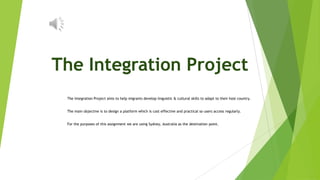The Integration Project
 The Integration Project aims to help migrants develop linguistic & cultural skills to adapt to their host country.


 The main objective is to design a platform which is cost effective and practical so users access regularly.


 For the purposes of this assignment we are using Sydney, Australia as the destination point.
 