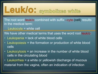 Leuk/o:symbolizes whiteThe root word leuk/o combined with suffix –cyte(cell) results in the medical term:    Leukocyte= white cellWe have other medical terms that uses the word root leuk/o:Leukopenia = lack of white blood cellsLeukopoiesis = the formation or production of white blood cellsLeukocytosis = an increase in the number of white blood cells in the circulating blood Leukorrhea = a white or yellowish discharge of mucous material from the vagina, often an indication of infection 