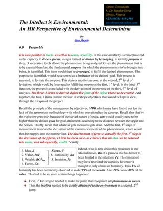 The Intellect is Environmental:
An HR Perspective of Environmental Determinism
By
Peter Anyebe
0.0 Preamble
It is now possible to teach, as well as to learn, creativity. In this case creativity is conceptualized
as the capacity to discern forms, using a form of levitation by leveraging, to identify purpose at
three, 3 successive levels above the phenomenon being analyzed. Given the phenomenon that is
to be created therefore, the fundamental purpose for which the phenomenon is to be brought into
being, is identified. This item would then be leveraged, to fulfill the desired phenomenon. The
purpose so identified, would have served as a levitation of the desired goal. This process is
repeated, to levitate the purpose. This derives another purpose, at the second, 2nd
level of
levitation; which would be leveraged to fulfill the purpose at the first, 1st
level. In the third, 3rd
iteration, the process is concluded with the derivation of the purpose at the third, 3rd
level of
analysis. The three, 3 items so derived, define the form of the object that is to be created. And
together, the four, 4 items outline the four, 4 strategic objectives that would be kept in view,
through the lifespan of the project.
Recall the principle of the management by objectives, MBO which may have fizzled out for the
lack of the appropriate methodology with which to operationalize the concept. Recall also that by
the trajectory principle, because of the curved nature of space, aim would usually need to be
higher than the desired goal for goal-attainment; according to the distance between the target and
the person. Thirdly, recall that whatever gets measured gets done. And the first, 1st
stage of
measurement involves the derivation of the essential elements of the phenomenon, which would
then be mapped into the number line. The discernment of forms is actually the first, 1st
step in
the derivation of the fifteen, 15 item business case, as evidence that an idea can be reduced
into value; and subsequently, wealth. Serially:
Indeed, what is new about this procedure is the
rationalization, Rn of a process that has hither to
been limited to the intuition, Pc. This limitation
may have restricted the capacity for creative
thought to only a hand of humanity. Thus 1% of
humanity has been commonly observed to make 99% of the wealth. And 20% create 80% of the
value. This had to be so, until certain things happened:
First, 1st
De Broglie needed to make the jump that recognized all phenomena as waves.
Then the intellect needed to be clearly attributed to the environment in a second. 2nd
jump.
Agape Consultants
8, De-Bangler Street
Gboko, Nigeria
+234(0)703-430-2486
anyebepeter@yahoo.com
3. Idea, S Focus, C
2. Value, PoF 6. Rationality, Rn
1. Wealth, ROIApp 5. Intuition, Pc
4. Forms, Sn
 
