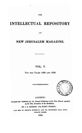 THE



INTELLECTUAL REPOSITORY
                                     AKD




      NEW JERUSALEM MAGAZINE.




                                VOL. V.

                  FOB THE YEARS          1838   AND   1839.




                                LONDON:
Pri1tUd aad Puhli,lud for the General Ccmference of t!ae NeUJ Ck.Tela ,ignified
                by tJu NetD Jeru,akm in the 1lft,e1ation,

              BY J. S. HODSON, 112, FLEET STREET;
   AI'D SOLD BY' SJMPKIN, HAaSHAL1., .AMD CO., ITATIOlC&a'S HALL COURT,
                              LlJDOAT&   ."ILKa.

                                    1839.
 