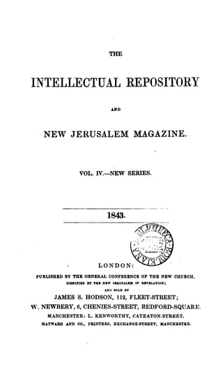 THE




INTELLECTUAL REPOSITORY
                                 AlfD




     NEW JERUSALEM MAGAZINE.



                   VOL. IV.-NEW SERIES.




                               1843.




 PUBLISHBD BY THE GENERAL CONFERENCE OF THE NEW CHUKCH,
              8IGKU'IBD BY TBB NBW JbOSALBK IN llnBLATIOK;

                              AND SOLD BY

         JAMES S. BODSON, 112, FLEET-STREET;
w.   NEWBERY, 6, CHENIES-STREET, BEDFORD-SQUARE.
       MANCHESTER: L. KENVORTHY, CATEATON-STREET.
     HAYWARD AND 00., PRINTERS, EXCHANGE·STREET, MANCHESTER.
 