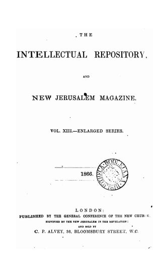 .THE



INTELLECTUAL                           REPOSITOR~',


                                 AND




     NEW JERUSAL'kM MAGAZINE.



             VOL.XIII.-ENLARGED SERIES.




                               1866.




                            LONDON:
PUBLISHED BY THE GENERAL CONFERENCE OF THE NEW CHURe If.
           SIONI.IED BY THB NEW JERUSALEM IN THE REVELATION:
                              AND IOLD BY

      C. P. ALVEY, 36, BLOOMSBURY S"fREET, V.C.
 