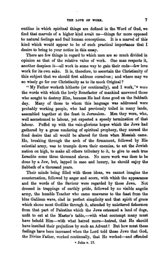 THE LOVE OP WOBlt.                          7

outline in which spiritual things are defined in the Word of God, we,
find that marvels of a higher kind await us-things far more opposed
to natural feelings and frail hunian conceptions. It is a marvel of this
kind which would appear to be of such practical importance that I
desire to bring to your notice in this essay.
   There are few things in regard to which men are so much divided in
opinion as that of the relative value of work. One man respects it,
another despises it--all work in some way to gain their ends-few love
work for its own sake. It is, therefore, to ascertain the Christianity of
this subject that we should first address ourselves; and where may we
80 wisely go for our Christianity as to its meek Original ?
    "My Father worketh hitherto (or continually), and I work,"* were
the words with which the lowly Benefactor of mankind answered those
who sought to destroy Him, because He had done good OD the Sabbath'
day. Many of those to whom this language was addressed were
 probably working people, who had previously toiled in many lands,
assembled together at the feast in Jerusalem. Men they were, who,
well accustomed to labour, yet expected a speedy termination of that
labour. Puffed up with the vam-glorious hopes which the J ewe had
gathered by a gross rendering of spiritual prophecy, they nursed the
fond desire that all would be altered for them when Messiah came.
He, breaking through the arch of the :fimiament, followed by His
celestial army, was to trample down their enemies, to set the Jewish
nation on high, to make all others tributary to it, to give to each true
Israelite some three thousand slaves. No more work was then to be
done by a Jew, but, lapped in ease. and luxury, he should enjoy the
 Sabbath of a thousand years.
    Their minds being filled with, these ideas, we cannot imagine the
consternation, followed by anger and scorn, with which the appearance
 and the words of the Saviour were regarded by these Jews. Not
 dressed in trappings of earthly pride, followed by no visible. angelic
army, the humble Teacher who came unawares to the feast. from the
 blue Galilean wa,ve, clad in perfect simplicity and that spirit of grace
 which shone most Godlike through it, attended by unlettered fishermen
from that part of Palestine which the J aWl esteemed a land of dogs,
 unfit to eat at the Master's table,-with what contempt many must
 have beheld Him-with what hatredmor&-hatred,. that He. shoul4
 have insulted their prejudices by such an Advent! But how must these
 feelings h.a.ve been increased when the Lord told those Jews that God,
 the Divine Father, worked continually, that He worked-and offended
                                 * John v. 17.
 