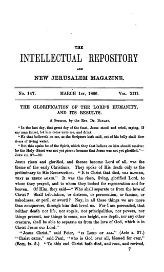 THE


   INTELLECTUAL .REPOSITORY
                                        AND


            NEW JERUSALEM MAGAZINE.

  No. 147.                   MARCH 1ST, 1866.                      VOL.   XIII.


   THE GLORIFICATION OF THE LORD'S HUMANITY,
                AND ITS RESULTS.
                      A Sermon, by the Rev. Dr. BAYLEY.
   U In the last day, that great day of the feast, Jesus stood and cried, saying, If

any man thirst, let him come unto me, and drink.
   "He that believeth on me, as the Scripture hath said, out of his belly shall flow
rivers of living water.
   "But this spake he of the Spirit, which they that believe on him should receive:
for the Holy Ghost was not yet given; because that Jesus was not yet glorified."-
JOHN vii. 37-39.

 JESUS risen and glorified, and thence become Lord of all, was the
 theme of the ."early Christians. They spoke of His death only as the
 preliminary to His Resurrection. c'It is Christ that died, YEA RATHER,
 THAT IS RISEN AGAIN." It was the risen, living, glorified Lord, to
 whom they prayed, and to whom they looked for regeneration and for
 heaven. Of Him, they said-cC Who shall separate us from the love of
 Christ? Shall tribulation, or distress, or persecution, or famine, or
 nakedness, or peril, or sword? Nay, in all these things we are more
 than conquerors, through him that loved us. For I am persuaded, that
.neither death nor life, nor angels, nor principalities, nor powers, nor
 things present, nor things to come, nor height, Dor depth, nor any other
 creature, shall be able to separate us from the love of God, which is in
 Christ Jesus our Lord."
    " Jesus Christ," said Peter, "IS LORD OF ALL. " (Acts x. 87.)
." Christ came," said Paul, "who is God over all, blessed for ever."
 (Rom. ix. 5.) "To this end Christ both died, and rose, and revived,
                                                                          7
 