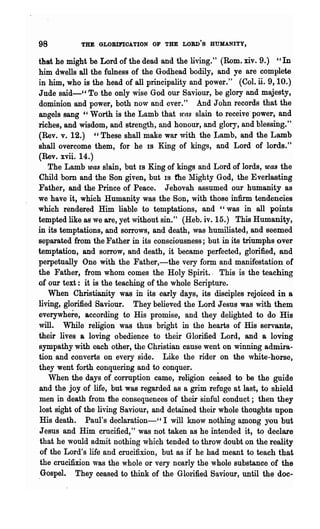 98          THE GLOBIFIOATION OF THE LORD'S HUMANITY,

  that he might be Lord of the dead and the living." (Rom. xiv. 9.) "In
  him dwells all the fulness of the Godhead bodily, and ye are complete
  in him, who is the head of all principality and power." (Col. n. 9, 10.)
  Jude said-" To the only wise God our Saviour, be glory and majesty,
  do~inion alid power, both now and ever." And John records that the
  angels sang "Worth is the Lamb that 'was slain to receive' powel', and
  riches, and wisdom, and strength, and honour, and glory, and blessing."
  (Rev. v. 12.) "These shall make war with the Lamb, and the Lamb
  shall overcome them, for he IS King of kings, and Lord of lords."
  (Rev. xvii. 14.)
     The Lamb was slain, but 18 King of kings and Lord of lords, WlUJ the
  Child born and the Son given, but IS the Mighty God, the Everlasting
  Father, and the Prince of Peace. Jehovah assumed our humanity as
  we have it, which Humanity was the Son, with those infirm tendencies
  which rendered Him liable to temptations, and "was in all points
  tempted like as we are, yet without sin." (Heb. iv. 15.) This Humanity,
  in its temptations, and sorrows, and death, was humiliated, and seemed
  separated from the Father in its consciousness; but in its triumphs over
  tem:pt~tion, and sorrow, and death, it became perfected, glorified, and
 .perpetually One with the Father,-the very form and manifestation of
  the Father, from whom comes the Holy Spirit., This is the teaching
  of our text: it is the teaching of the whole Scripture.
     When Christianity was in its early days, its disciples rejoiced in a
  living, glorified Saviour. They believed the Lord Jesus was with them
  everywhere, according to His promise, and they delighted to do His
  will. While religion was thus bright in the hearts of His servants,
  their lives a loving obedience to their Glorified Lord, and a loving
  sympathy with each other, the Christian cause went on winning admira·
  tion and converts on every side. Like the rider on the white-horse,
  they went forth conquering and to conquer.
     When the days of .corruption came, religion ceased to be the guide
  and the joy of life, but was regarded as a grim refuge at last, to shield
  men in death from the consequences of their sinful conduct; then they
  lost sight of the living Saviour, and detained their whole thoughts upon
   His death. Paul's declaration-" I will know nothing aJIlong you but
. Jesus and Him crucified," was not taken as he intended it, to declare
   that he would admit nothing which tended to throw doubt on the reality
   of the Lord's life and crucifixion, but as if he had meant to teach that
   the crucifixion was the whole or very nearly the whole substance of the
  ,Gospel. They ceased to think of the Glorifl.ed Saviour, until the doe,-
 