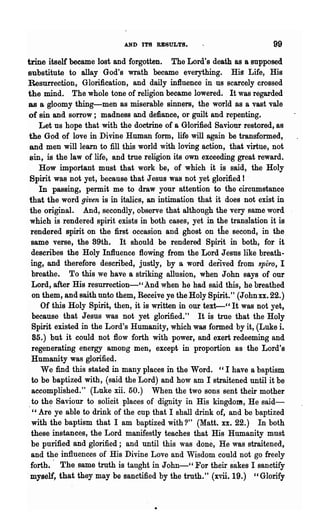 AND ITS RESULTS.                            99
trine itself became lost and forgotten. The Lord's death as a supposed
substitute to allay God's wrath became everything. His Life, His
Resurrection, Glorification, and daily influence in us scarcely crossed
the mind. The whole tone of religion became lowered. It was regarded
as a gloomy thing-men as miserable sinners, the world as a vast vale
of sin and sorrow; madness and defiance, or guilt and repenting.
     Let us hope that with the doctrine of a Glorified Saviour restored, as
 the God of love in Divine Human form, life will again be transformed,
 and men will learn to fill this world with loving action, that virtue, not
 sin, is the law of life, and true religion its own exceeding great reward.
     How important must that work be, of which it is said, the Holy
 Spirit w~s not yet, because that Jesus was not yet glorified! -
     In passing, permit me to draw your attention to the circumstance
 that the word given is in i~a1ics, an intimation that it does not exist in
 the original. And, secondly, observe that although the very same word
 which is rendered spirit exists in both cases, yet in the translation it is
  rendered spirit on the first occasion and ghost on the second, in the
  same verse, the 89th. It should be rendered Spirit in both, for it
  describes the Holy Influence flowing from the Lord Jesus like breath-
  ing, and therefore 'described, justly, by a word derived from spiro, I
  breathe. To this we have a striking allusion, when John says of our
  Lord, after His resurrection-" And when he had said this, he breathed
  on them, and saith unto them, Receive ye the Holy Spirit." (John xx. 22.)
      Of this Holy Spirit, then, it is written in our text-" It was not yet,
  because '~hat J esue was not yet glorified." It is true that the Holy
  Spirit existed in the Lord's Humanity, which was formed by it, (Luke i.
  85.) but it could not flow forth with power, and exert redeeming and
  regenerating energy among men, except in proportion as the Lord's
  Humanity was glorified.
      We find this stated in many places in the Word. "I have a baptism
  to be baptized with, (said the Lord) and how am I straitened until it be
  accomplished." (Luke xii. 50.) When the two sons sent their mother
  to th~ Saviour to solicit places of dignity in His kingdom, He said-
   " Are ye able to drink of the cup that I shall drink of, and be baptized
  with the baptism that I am baptized with?" (Matt. xx. 22.) In both
  these instances, the Lord manifestly teaches that His Humanity must
  be purified and glorified; and until this was done, He was straitened,
  and the influences of His Divine Love and Wisdom could not go freely
  forth.' The same truth is taught in John-" For their sakes I sanctify
,myself, that they may be sanctified by the truth." (xvii. 19.) " Glorify
 