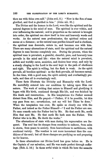 100         THE GLORIFIOA.TION OF THE LORD·S HUMANITY,

thon me with thine own self." (John xvii. 5.) "Now is the Son of man
glorified, and God is glorified in him." (John xiii. 31.)
   The Divine and the huma.n in the Lord, were like the spiritual and the
natural degrees in the mind of man. The spiritual is ever within, and
ever influencing the natural; and in proportion as the natural is brought
into order, the spiritual can show itself in true and heavenly words and
works. As the natural man predominates, the spiritual retires and
seems at a distance; as the natural man purifies himself and is obedient,
the spiritual man descends, enters in, and becomes one with him.
There are many alternations of state, until the spiritual and the natural
degrees in man become completely one. During the process, when the
spiritual man is prevalent, a grateful, cheerful, pure, and heavenly tone
prevails in the mind and life: when the natural mind is prevalent,
selfish and worldly cares, anxieties, and desires bear sway, and only by
a steady clinging to the Lord is the soul kept in the path of obedience
and right. The spirit is willing, but the flesh is weak. As the spirit
prevails, all becomes spiritual: as the flesh prevails, all becomes carnal.
In due time, with a good man, the spirit entirely and everlastingly pre-
vails, and then all is ev~rlastingly well.
   These facts illustrate the Divinity and Humanity with the Lord.
He mercifully entered into our condition by taking upon Him our
nature. The work of uniting that nature to Himself and glorifying it
began with His birth, continued through His life, and was finished by
His death and resurrection. In His temptations t1:.e Father seemed
distant from Him,and He prayed-CC Father, if it be possible, let this
cup pass from me; nevertheless, not my will but Thine be done."
When the temptation was over, He spake as closely one with the
Father, and indeed as the Father Himself-" I and the Father are one.
No man cometh unto the Father but by ME. He that seeth Me, seeth
Him that sent Me. He that seeth Me hath seen the Father. The
Father who is in Me, He doeth the works."
   The alternations of state with man during his regeneration are fre-
quent. The soul has its changes from sunshine to sadness, from calm
to storm, from peace to anxiety, from heavenliness to earthliness, with
continual variety. The ,,~eather is not more inconstant than the con-
ditions of the soul; but all these changes are purifying us and preparing
us for heaven.
   In these alternations our Divine Lord has gone before us. He is
the Captain of our salvation, and He was made perfect through suffer-
ings. (Heb. ii. 10.) In those awful trials in which He bore the assaults
 