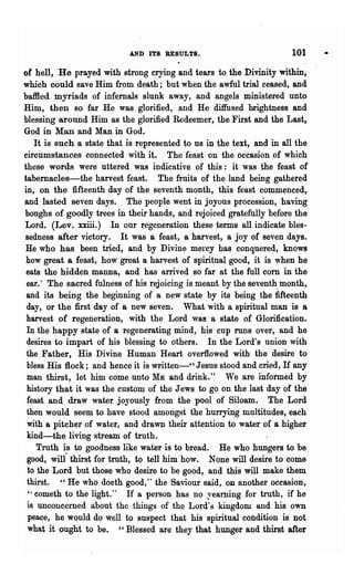 AND ITS RESULTS.                           101
of hell, He pra.yed with strong crying and tears to the Divinity within,
which could save Him from death; but when the awful trial ceased, and
baffled myriads of infernals slunk away, and angels ministered unto
Him, then so far He was. glorified, and He diffused brightness and
blessing around Him as the glorified Redeemer, the First and the Last,
God in Man and Man in God.
    It is such a state that is represented to us in the text, and in all the
circnmstances connected with it. The feast on the occasion of which
these words were uttered was indicative of this: it was the feast of
tabernacles-the harvest feast. The fruits of the land being gathered
in, on the fifteenth day of the seventh month, this feast commenced,
and lasted seven days. The people went in joyous procession, having
boughs of goodly trees in their hands, and rejoiced gratefully before the
Lord. (Lev. xxiii.) In our regeneration these terms all indicate bles-
sedness after victory. It was a feast, a harvest, a joy of seven days.
He who has been tried, and by Divine mercy has conquered, knows
 how great a feast, how great a harvest of spiritual good, it is when he
 eats the hidden manna, and has arrived so far at the full corn in the
 ear.· The sacred fulness of his rejoicing is meant by the seventh. month,
 and its being the beginning of a new state by its being the fifteenth
 day, or the first day of a new seven. What with a spiritual man is a
 harvest of regeneration, with the Lord was a state of Glorification.
 In the happy state of a regenerating mind, his cup runs over, and he
 desires to impart of his blessing to others. In the Lord's union with
 the Father, lIis Divine Human Heart overflowed with the desire to
 bless His flock; and hence it is written-" Jesus stood and cried, If any
 man thirst, let him come unto ME and drink. " We are informed by
 history that it was the custom of the Jews to go on the last day of the
 feast and draw water joyously from the pool of Siloam. The Lord
 then would seem to have stood amongst the hurrying multitudes, each
 with a pitcher of water, and drawn their attention to water of a higher
 kind-the living stream of truth.
     Truth is to goodness like water is to bread. He who hungers to be
 good, wili thirst for truth, to tell him how. None will desire to come
 to the Lord but those who desire to be good, and this will make them
 thirst. "He who doeth good," the Saviour said, OD another occasion,
 ,. cometh to the light.'- If a person has no yearning for truth, if he
 is uncollcerned about the things of the Lord's kingdom and his own
 peace, he would do well to suspect that his spiritual condition is not
 what it ought to be. "Blessed are they that hunger and thirst after
 