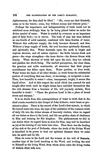 102          THE GLORIFIOATION OF THE LORD'S HUMANITY,

 righteousness, for they shall be filled." "Ho, every one that thirsteth,
 come ye to the waters; come, buy without money and without price."
     Perhaps the importance and indispensability of truth could not be
 exhibited more strikingly than by its being placed before us under the
 divine syn:Lbol of water. Water is needed by everyone as an important
 part of daily food ;-so is TRUTH. The body of man has been defined
 as one-fourth of solid material, combined with three-fourths of water.
 Without this sufficient supply, the body becomes diseased, and dies.
 Without a large supply of truth, the soul becomes spiritually diseased,
 and spiritually dies. Water descends upon the earth in bright and
 copious showers, and all nature rejoices: the field~ become fresh and
 green-the crops strengthen-the trees thrive-the flowers bloom with
 beauty. When showers of truth fall upon the soul, they too refresh
 and gladden the whole 'being. The exalted perceptions, the clear ideas,
the gracious and noble sentiments~ all announce that their proper
 nourishment has fallen upon them. Water purifies, so does truth.
Water forms the basis of all other· drinks; so truth forms the substantial
 portion of everything that. ean .cheer, or encourage, or invigorate a man.
 Then, how beautiful is water !-clear, transparent, bright, it seems like
liquid silver. And in this respect the mind which has yearned for and
Bought after truth until its bright forms have unfolded themselves like
the lich streams from a fountain of life, will joyously exclaim, How
beautiful is truth! "There the glorious Lord is like a place of broad
rivers and streams."
    It is no doubt from this correspondence of water to truth that in the
chie~ events recorded in this Gospel of John hitherto, water bears so pro-
minent a place. There is the record of the Lord's first miracle, in which
He turned water into wine, the type of the exaltation of the common troth
of daily life into the richer stream of heavenly wisdom, when we regard
'all our duties as done to the Lord, and life one golden chain of obedience
to Him and training for His kingdom. The gladsomeness we feel in
our duties when we regard them as done for Him, may well be described
as joy at the turning of our water into wine. Then there was the healing
of the sick at the ,pool of Bethesda, where the truth of the Divine Word
is described in its power to heal our spiritual diseases when we enter
into its spirit and its life.
    Then we come to the Lord and the woman at the well of ,Samaria,
 another type of the Lord teaching at the Word, and inviting the soul
to Himself as the living Word, from whom alone come the living truths
 of wisdom filled with love.
 