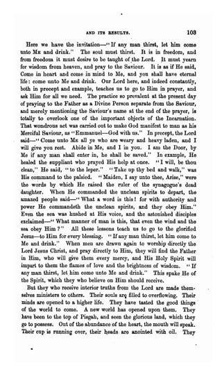 AND ITS RESULTS.                             108
    Here we have the invitation-', If any man thirst, let him come
unto ME and drink."          The soul must 'thirst. It is in freedom, and
from freedom it must desire to be taught of .the Lord. ~t must yearn
f01" wisdom from heaven, and pray to the Saviour.         It is as if He said,
Come in heart and come jn mind to 1le, and you shall have eternal
life: come unto Me and drink. Our Lord here, and indeed constantly,
both in precept and example, teaches us to go to Him in prayer, and
ask Him for all we need. The practice so prevalent at the present day
of praying to the Father as a Divine Person separate from the Saviour,
and merely mentioning the Saviour's name at the end of the prayer, is
totally to overlook one of the important objects of the Incarnation.
That wondrous act was carried out to make God manifest to man as his
Merciful Saviour, as "Emmanuel-God with us." In precept, the Lord
said-cC Come unto ME ~ll ye who are weary and heavy laden, and I
will give you rest. Abide in Me, and I in you. I am the Door, by
Me if any man shall enter in, he shall be' saved." In example, He
healed the suppliant who prayed His help at once. " I will, be thou
 clean," He said, "to the leper." " Take up thy bed and walk," was
 His command to the palsied. "Maiden, I say unto thee, Arise," were
 the w~rds by which He raised the ruler of the synagogue's dead
daughter. When H-e commanded the unclean spirits to depart, the
amazed people said-', What a word is this! for with authority and
power He commandeth the unclean spirits, and they obey Him."
 Even the sea was hushed at His voice, and the astonished disciples
exclaimed-" What manner of man is this, that even the wind and the
 sea obey Him ?"         All these lessons teach us to go to the glorified
 Jesus-to Him for every blessing. "If any man thirst, let him come to
 Me and drink." When men are drawn again to worship directly the
 Lord Jesus Christ, and pray directly to Him, they will find the Father
 in Him, who will give them every mercy, and His Holy Spirit will
 impart to them the flames of love and the brightness of wisdom. "If
 any man thirst, let,him come unto Me and drink." This spake He of
 the Spirit, which they who believe on Him should receive.
    But they who receive interior truths (rom the Lord are made them-
 selves ministers to others. Their souls ar~ filled to overflowing. Their
 minds are opened to a higher life. They have tasted the good things'
 of the world to come. A new world has opened upon them. They
 have been to the top of Pisgah, and seen the glorious land, which they
 go to possess. Out of the abundance of the heart, the mouth will speak.
  Their cup is -rtlllning over, their b;eads . are anointed with oil. They
 