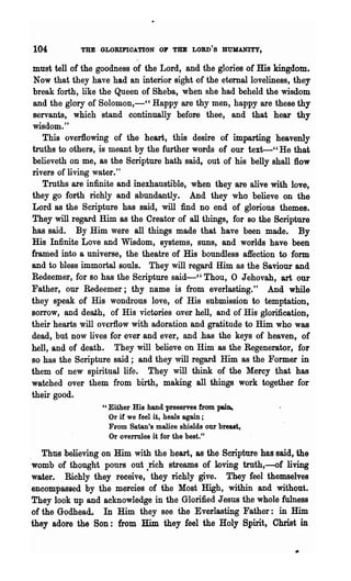 104         THE GLORIFIOATION 01' THE LORD'S HUMANITY,

must tell of the goodness of the Lord, and the glories of His kingdom.
 Now that they have had an interior sight of the eternal loveliness, they
break forth, like the Queen of Sheba, when she had beheld the wisdom
and the glory of Solomon,~" Happy are thy men, happy are these thy
servants, which stand continually befor-e thee, and that hear thy
wisdom."
   This overflowing of the heart, this desire of imparting heavenly
troths to others, is meant by the further words of our text--" He that
believeth on me,. as the Scripture hath said, out of his belly shall flow
rivers of living water."
   Truths are infinite and inexhaustible, when they are alive with love,
they go forth richly and abundantly. And they who believe on the
Lord as the Scripture has said, will find no end of glorious themes.
They will regard Him as the Creator ·of all things, for so the Scripture
has said. By Him were all things made that have been made. By
His Infinite Love and Wisdom, systems, suns, and worlds have been
framed into a universe, the theatre of His boundless affection to form      ~
and to bless immortal souls. They.will regard Him as the Saviour and
Redeemer, for so has the Scripture said-" Thou, 0 Jehovah, art our
Father, our Redeemer; thy name is from everlasting." And while
they ~.peak of His wondrous love, of His submission to temptation,
sorrow, and death, of His victories o.ver hell, and of His glorification,
their hearts will overflow with adoration and gratitude to Him who was
dead, but now lives for ever and ever, and has the keys of heaven, of
hell, and of death. They will believe on Him as the Regenerator, for
so has the Scripture said; and they will regard Him as the Former in
them of new spiritUal life. They will think of the Mercy that has
watched over them from birth, making all thiI~.gs work together for
their good.
                  U   ·Either His hand preserves from pain,
                       Or if we feel it, heals again ;
                       From Satan's malice shields our breast,
                       Or overrules it for the best."

   Thus .believing on Him with the heart,as the Scripture has said, the
womb of thought pours out .rich streams of lovingtrnth,-of living
water.. Richly they receive, they richly give. They feel themselves
encompassed by the mercies of the Most High, within and without.
They look up and acknowledge in the Glorified Jesus the whole fuln.ess
of the Godhead. In Him they see the Everlasting Father: in Him
they adore the Son: from Him they feel the Holy Spirit, Christ in
 