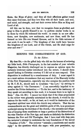 AND ITS RESULTS.                          105
them, the Hope of glory; and thus all their aft'ec~ions gather round
this same God-man, and they love Him with all their heart, and soul,
and mind, and strength, and cast their crowns before Him as King and
Lord of all.
   All this can be done, now that we recognise Jesus as glorified, and
pray to Him to glorify Himself in us: to perform similar works in us
to those by which He redeemed the world: to create in us new affec-
tions, new thoughts, new sentiments, and new ideas, until He has
formed us into His own blessed li~eness, and in the little universe of
our souls it can be said-cc The kingdoms of this world have become
the kingdoms of our Lord, and of His Christ, and He shall reign for
ever and ever! "

          KEEPING THE COMMANDMENTS OF GOD.
                             To the Editor.
  My dear Sir,-As the gifted lady who did me the honour of reviewing
my little book, Bible Photographs, in the last number of your valuable
Magazine, has directly challenged me to express an opinion upon the
certainly irrelevant matter introduced into the review, I should deem
myself lacking in Christian courtesy if I did not at once respond. This
disposition is confirmed by a consciousness of duty. I must regard it
8S a most serious circumstance that any receiver of the Heavenly truths
of the New Dispensation, especially one who occupies the position held
by M. C. H. R., should seek to invalidate "the LAW," by striving to
array against it "the TESTIMONY." I am sorrowfully impelled to re-
member the Divine declaration :-" To the law, and to the testimony: if
they speak not according to this word, it is because there is no light in
them." (IBa. viii. 20.) I cannot but think that if the ideas propounded
in the review were generally entertained in the church, it would be dis-
astrous for the world; so far, at least, as it would be destructive of the
important spiritual uses which the church may subserve. That the ten
commandments are the great and infallible guide of life, is so prominent
a principle among the doctrines of the church,-the necessity and obliga-
tion of keeping them constitutes so large a portion of the ih!tructions of
the wise Teacher of the New Age, and marks so definitely the distinction
between the New and Old Theologies, that I have read with deep pain
the reviewer's attempt to undermine the very fOtlDdations of the sacred
"Doctrine of Life." The reviewer "entreats a considerate and candid
                                                             .
reply" to the questions which she urges: with your permission, my
 