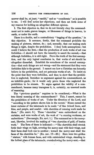 106              KEEPING THE OOMMANDMENTS OF GOD.

  answer shall be, a.t least, "candid," and as "considerate" as is possible
  to me. I will firs{ notice her objections, and then set forth some of
  my reasons for holding an altogether different opinion.
     I. The first objection is, that we do not literally obey the command-
  ment not to make graven images, or likenesses of things in heaven, in
  earth, or under the earth.
     There is & double, and a contradictory "begging of the question," in
  this objection. It assumes, firstly, that the command prohibits the
  making of pictures, statues, &c.; and, secondly, that our making such
 things is right, despite the prohibition. I deny both assumptions; but
  could I believe the first,-that the production of such works of art was
 forbidd~n-I should not have the temerity to assert the second,-that
  although forbidden, it is still right. Prove the truth of the first assump-
 tion, and the only logical conclusion is, that works of art should be
'altogether discarded. Establish the soundness of the second assump-
  tion-that such things are not wrong-and the statement that they were
  forbidden falls to the ground. I cannot see how a Christian can honestly
  believe in the prohibition, and yet patronise works of art. To msist on
 the point that they were forbidden, and then to show that the prohibi-
 tion is neglected, furnishes no argument against the commandment, 8S
 an infallible guide; for it would only prove those who neglected the
 prohibition to be sinners. To argue against the validity of a com-
 mandment, because many transgress it, is, certainly, an unsound mode
 of reasoning.
     The "previous question" requires to be considered,-What is the
 true literal meaning of the commandment? This, I assert, cannot be
 the prohibition o( works of art. Under the direction of the Lord, and
 "according to the pattern shown him in the mount," 1loses caused the
 inner curtains of the tabernacle to be made "of fine twined linen, and
 blue, and purple, and scarlet: with cherubim of cunning work made he
 them." (Ex. xxxvi. 8.) These" cherubim" were embroidered on the
 curtains·, and were works of art, the work of "a cunning workman, or
 embroiderer." (See margin, Ex. xxvi. 1.) The command as to the mercy-
 seat, likewise, involved the making of "two· cherubim of gold, of beaten
 work." The form of these is indicated :-" The cherubim shall stretch
 forth their wings on high, covering the mercy-seat with their wings, and
 their faces shall look one to another; toward the mercy-seat shall the
 faces of the cherubim be." (Ex. xxv.· 17-20.) Here were two golden
 " statues," with human faces, and with outstretched wings, standing in
             .
 the holiest place of the tabernacle, overshadowing the mercy-seat,-that .
 