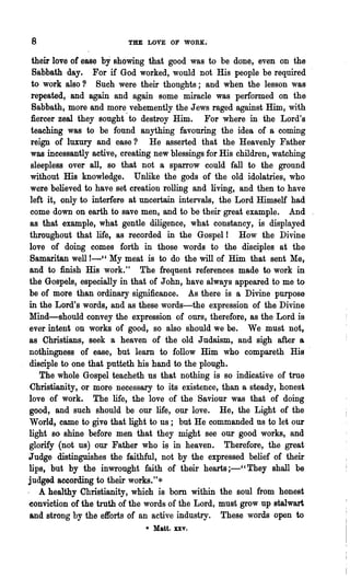 8                          THE LOVE OF    WORK~



  their love of ease by showing that good was to be done, even on the
  Sabbath day. For if God worked, would not His people be required
  to work also? Such were their thoughts; and when the lesson was
  repeated, and again and again some miracle was performed on the
  Sabbath, more and more vehemently the Jews raged against Him, with
  fiercer zeal they sought ~ to destroy Him. For where in the Lord's
  teaching was to be found anything favouring the idea of a coming
  reign of luxury and ease? He asserted that the Heavenly Father
  was incessantly active, creating new blessings for His children, watching
  sleepless over all, so that not a sparrow could fall to the ground
 without His knowledge. Unlike the gods of the old idolatries, who
 were believed to have set creation rolling and living, and then to have
 left it, only to interfere at uncertain intervals, the Lord Himself had
 come down on earth to save men, and to be their great example. And
 as that example, what gentle diligence, what constancy, is displayed
 throughout that life, as recorded in the Gospel! How the Divine
 love of doing comes forth in those words to the disciples at the
 Samaritan well !-" My meat is to do the will of Him that sent Me,
 and to finish His work." The frequent references made to work in
 the Gospels, especially in that of John, have always appeared to me to
 be of more than ordinary significance. As there is a Divine purpose
 in the Lord's words, and as these words-the expression of the Divine
 Mind-should convey the expression of ours, therefore, as the Lord is
 ever intent on works of good, so also should we be. We must not,
 as Christians, seek a heaven of the old J udaism, and sigh after a
nothingness of ease, but learn to follow Him who compareth His
 disciple to one that putteth his hand to the plough.
     The whole Gospel teacheth us that nothing is so indicative of true
 Christianity, or more necessary to its existence, than a steady, honest
 love of work. The life, the love of the Saviour was that of doing
 good, and such should be our life, our love. He, the Light of the
 World, came to give that light to us; but He commanded us to let our
light so shine before men that they might see our good works, and
 glorify (not us) our Father who if;) in heaven. Therefore, the great
Judge distinguishes the faithful, not by the expressed belief of their
 lips, but by the inwrought faith of their hearts ;-" They shall be
judged according to their works."*
. A healthy Christianity, which is bom within the soul from honest
~onviction of the tJ:uth of the words of the Lord, must grow up stalwart
 and strong by the efforts of an active industry. These words open to
                               • Matt. xxv.
 
