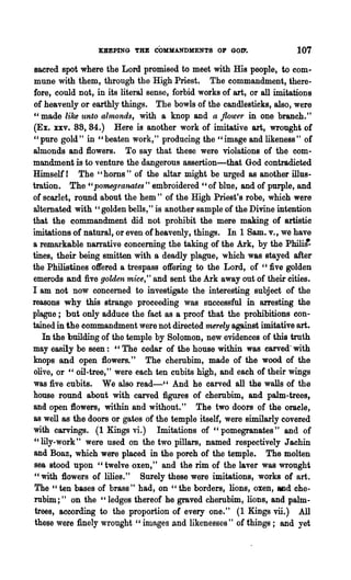 KEEPING THE COMMANDMENTS OF GOD'.                     107
 sacred spot where the Lord promised to meet with His people, to com-
mune with them, through the High Priest. The commandment, there-
fore, could not, in its literal sense, forbid works of art, or all imitations
of heavenly or earthly things. The bowls of the candlesticks, also, were
"made like unto almonds, with a knop and a flower in one branch."
(Ex. xxv. 88, 84.) Here is another work of imitative art, wrought of
"pure gold" in "beaten work," producing the "image and likeness" of
almonds and flowers. To say that these were violations of the com-
mandment is to venture the dangerous assertion-that God contradicted
Himself I The" horns" of the altar might be urged as another illus-
tration. The" pomegranates" eIllbroidered "of blue, and of purple, and
of scarlet, round about the hem " of the High Priest's robe, which were
alternated with "golden bells," is another sample of the Divine intention
that the commandment did not prohibit the mere making of artistic
imitations of natural, or even of heavenly, things. In 1 Same v., we have
a remarkable narrative concerning the taking of the Ark, by the philit
tines, their being smitten with a deadly plague, which was stayed after
the Philistines offered a trespass offering to the Lord, of ":five golden
emerods and five golden mice," and sent the Ark away out of their cities.
I am not now concerned to investigate the interesting subject of the
reasons why this strange proceeding was successful in arresting the
plague; but only adduce the fact as a proof that the prohibitions con-
tained in the commandment were not directed merely against imitative art.
   In the building of the temple by Solomon, new evidences of this truth
may easily be seen: "The cedar of the house within was carved' with
knops and open flowers." The cherubim, made of the wood of the
olive, or " oil-tree," were each ten cubits high, and each of their wings
was five cubits. We also read-cc And he carved all the walls of the
house round about with carved figures of cherubim, and palm-trees,
and open flowers, within and without." The two doors of the oracle,
as well as the doors or gates of the temple itself, were similarly coveted
with carvings. (1 Kings vi.) Imitations of "pomegranates" and of
"lily-work" were used on the two pillars, named respectively Jachin
and Boaz, which were placed in the porch of the temple. The molten
 sea stood upon "twelve oxen," and the rim of the laver was wrought
 "with flowers of lilies." Surely these were imitations, works of art.
 The "ten bases of brass" had, on "the borders, lions, oxen, and che-
 rubim;" on the" ledges thereof he graved cherubim, lions, and palm-
 trees, according to the proportion of every one." (1 Kings vii.) All
 these were finely wrought "images and likenesses" of things; and yet
 