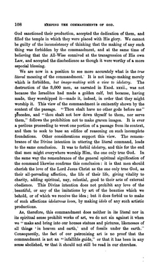 108             DBPING TIlE OOMMANDMENTS OF GOD.

  God sanctioned their production, accepted the dedication of them, and
  filled the temple in which they were placed with His glory. We cannot
  be guilty of the inconsistency of thinking that the making of any such
  thing was forbidden by the command~ent, and at the same time of
  believing that the All-Wise connived at the transgression of His own
  Law, and accepted the disobedience as though it were worthy of a more
  especial blessing.                                                    .
      We are now in a position to see more accurately what is the true
  literal meaning of the commandment.· It is not image-making merely
  which is forbidden, but image-making with a view to idolatry. The
  destrnction of the 3,000 men, as narrated in Exod. xxxii., was not
  because -the Israelites had made a golden calf, but because, having
  made, they worshipped it-made it, indeed, in order that they might
  worship it. This view of the commandment is eminently shown by the
  context of the passage. "Thou shalt have no other gods before me"
  p'ecedes, and "thou shalt not bow down thyself to them, nor serve
  them," follows the prohibition not to make graven images. It is ever
  a perilous proceeding to wrest one portion of a passage from its context,
  and then to seek to base an edifice of reasoning on such incomplete
  foundations. Other considerations support this view. The remem-
  brance of the Divine intention in uttering the literal command, leads
  to the same conclusion. It was to forbid idolatnJ, and this for the end
  that men might everywhere worship Him, the one only true God. In
  the same way the remembrance of the general spiritual signification of
  the command likewise confirms this conclusion: it is that men should
  cherish the love of the Lord Jesus Christ as the one only true God, as
  their all-pervading affection, the life of their life, giving vitality to
  charity, adding spiritual, nay, celestial, good to their acts of external
  obedience. This Divine intention does not prohibit any love of the
. beautiful, or any of th~ imitations by art of the beauties which we
  behold, or of which we receive the idea; but it does forbid us to make
  of such affections idolatrous loves, by making idols of any such artistic
  productions.
      As, therefore, -this commandment does neither in its literal nor in
  its spiritual sense prohibit works of art, we do not sin against it when
  we "make and bring into our houses statues -and pictures, likenesses of
  all thin(lS 'in heaven and earth,' and of fossils under the earth.'·
  Consequently, the fact of our patronising art is no proof that the
  commandment· is Dot an "infallible guide," or that it has been in any
  sense abolished, tlr that it should n<>.t still be read in out churches.
 