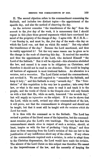 KEEPING THE COMMANDMENTS OF GOD.                      109

    Il. The second objection refers to the commandment concerning the
Sabbath, and includes two distinct topics - the appointment of the
specific day, and also the method of observing the day.
    As the reviewer concedes "the transference of the d~y" from the
seventh to the first day of the week, it is unnecessary that I should
repeat in this Flace those general arguments which have convinced her
mind of the propriety of the change of day. I agree with M. C. H. R.-
" our Sunday is, and must be, the first day of the week-the day on
which the Lord rose, not that on which He rested." But why admit
the transference of the day.2 Because the Lord sanctioned, and thus
in reality appointed it! Yet the very same reason can be given as to
the change in the rnode of observing this day. It received the sanction
and thus the appointment of the Lord, who declared Himself "the
Lord of the Sabbath." But it will 'he objected-this alteration abolished
the law, and caused it to cease to be obligatory on Christians, and
therefore it should not be read in our churches. This would be leaping
all barriers of argument in most irrational fashion. An alteration is a
rel)ision, not a Tet'ocation. The Lord Christ revised the commandment,
not revoked it. Wc are still required to "remember the Sabbath, and
keep it holy;" and this Sabbath is every" seventh day." The" foun-
dation" of this requisition is the very law in question; take away that
law, or what is the same thing, cease to read it and teach it to the
people, and 'the words of Christ in the Gospels alone will only furnish
 us With a hint that He, whIle on earth, honoured "the seventh day,"
 but will supply no injunction on the subject. If it can be shown that
 the Lord, while on earth, revised any other commandment of tha law,
 it will prove, not that the commandment is abrogated and should not
 be taught, but that it must still be taught with the 1·evis·ions tt'hich th~
Lord has made.
    It is thus with the command as to the Sabbath. The Lord has
 revised a portion of the literal sense of the injunction, but the command-
 ment remains plus the Lord's own teachings. The very fact that this
 commandment stands alone in respect of such a revision, should, at
 least, inspire us with the fear of profaning "holy things," and thus
 deter us from reasoning from the Lord's revision of this one law to the
 justification of any indifference about any of the others. If any others
 of the commandments required such a revision, in order to adapt them
 to the Christian dispensation, the Lord would have made the revision.
 The silence of the Lord Christ on this subject was therefore His assent
.to the imperativeness of the law, and the necessity of keeping· the
 