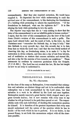 110             KEEPING THE COMMANDMENTS OF GOD.

commandments. Had they also required correction, He would have
supplied it. To depreciate the letter while endeavouring to exalt the
spiritual sense of the commandment, is like destroying the foundations
of a building while pretending to admire the superstructure. cc H the
f~undations be destroyed, what can the righteous do?" It is like
abusing the body while pretending to love the spirit.
   The objector may reply that she is cc only seeking to show that the
letter of the commandment is not an infallible guide to human conduct."
I rejoin, that the letter of this commandment plus the letter of the Lord
Jesus Christ's revision of this commandment is such a guide. The
Bame Lord uttered both: and the result of both, in the "letter, is, that
Christians must "remember the Sabbath day, to keep it holy;" that
this S~bbath is every seventh day; that this seventh day is to date
from that on which the Lord rose;- and that the true literal method of
observing this day, as Swedenborg states, is to make it "a day for
instruction in divine subjects, and thus also a day of rest from labours,
and of meditation on matters that concern salvation and eternal life,
and also a day for the exercise of love towards our neighbour." These
statements he confirms by numerous quotations from the Gospels.
(T. C. R. 801.) The Lord has not revoked the law, He has but taught
us how we are truly to understand it.
                       (To be concluded in our next.)



                 THE OLOGICAL                ~   SSA YS.
                         No.   VI.-SALVATION.

AT the close of the essay on Redemption, it was remarked that redemp-
tion .and salvation are distinct things and not to be confounded-that
redemption was a work accomplished by the Lord alone, but that
salvation is a work to be effected by the Lord and man together.
Redemption merely removed a great barrier which stopped man's pro-
gress towards heaven; but it now remains with every man to say
whether he will.go forward in the path thus opened. or not. The respon-
sibility rests with each individual, of deciding this momentous question
for himself. It is therefore of the greatest importance that every man
should understand well the nature of the question which he has to
decide-of the work which he has to perform. It is our desire, in the
present Essay, to set forth this momentous subject with all the clear-
Dess possible.
 