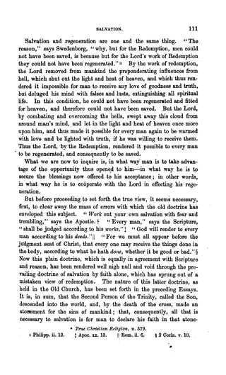 SALVATION.                                  111

       Salvation and regeneration are one and the same thing. "The
   reason," says Swedenborg, "why, but for the Redemption, men could
   not have been saved, is because but for the Lord's work of Redemption
   they could not have been regenerated." * By ~he work of redemption,
   the Lord removed from mankind the preponderating influences from
   hell, which shut out the light and heat of heaven, and which thus ren-
   dered it impossible for man to receive any love of goodness and truth,
   but deluged his mind with falses and lusts, extinguishimg all spiritual
   life. In this condition, he ~ould Ilot have been regenerated and :fitted
   for heaven, and therefore could not have been saved. But the Lord,
   by combating and overcoming the· hells, swept away this cloud from
  .&rnund man's mind, and let in the light and heat of heaven once more
   upon him, and thus made it possible for every man again to be warmed
   with love and be lighted with truth, if he was willing to receive them.
   Thus the Lord, by the Redemption, rendered it possible to -every man
~ to be regenerated, and consequently to be saved.
      What we are now to inquire is, in what way man is to take advan·
   tage of the opportunity thus opene.d to him-in what way he is to
   secure the blessings now offered to his acceptance; in other words,
   in what way he is to cooperate with the Lord in effecting his rege·
   neration.
      But before proceeding to set forth the true view, it seems necessary,
   first, to clear away the mass of errors with which the old doctrine has
   enveloped this subject. "Work out your own salvation with fear and
   trembling," says the Apostle. t "Every man," says the Scripture,
   "shall be judged according to his works."! "God will render to every
   man according to his deeds." 11 "For we must all appear before the
   jttdgment seat of Christ, that every one may receive the things done in
   the body, according to what he hath done, whether it be good or bad." §
    Now this plain doctrine, which is equally in agreement with Scripture
    and reason, has been rendered well nigh null and void through the pre..
    vailing doctrine of salvation by faith alone, which has sprung out of a
    mistaken view of redemption. The nature of this latter doctrine, as
    held in the Old Church, has been set forth in the preceding Essays.
    It is, in suni, .that the Second Person of· the Trinity, called the Son,
    descended into the world, and, by the death of the cross, made an
    atoDement for the sins of mankind; that, consequently, all that is
    necessary to salvation is for man to declare his faith in that atone..
                             • "True Christian Religion, D. 579.
     + Philipp.   ~.   12.    . t Apoc. xx.. 18.   11 Rom., ti. 6.   § 2 Corin. v. 10.
 