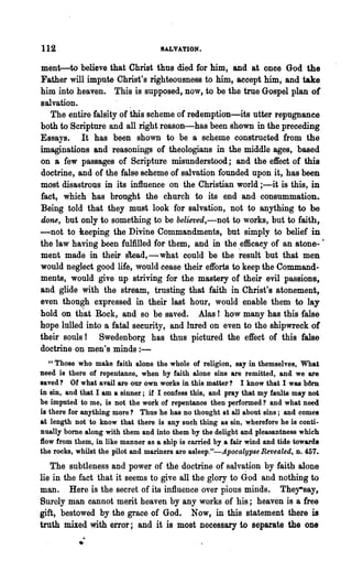 112                                SALVATION.

ment--to believe that Christ thus died for him, and at once God the
Father will impute Christ's righteousness to him, accept him, and take
him into heaven. This is supposed, now, to be the true Gospel plan of
salvation.               .
   The entire falsity of this scheme of redemption-its utter repugnance
both to Scripture and all right reason-has been shown in the preceding
Essays. It has been shown to be a scheme constructed from the
imaginations and reasonings of theologians in the middle ages, based
on a few passages of Scripture misunderstood; and the effect of this
doctrine, and of the false scheme of salvation founded upon it, has been
most disastrous in its influence on the Christian world ;-it is this, in
fact, which has brought the church to its end and consummation.
Being told that they must look for salvation, not to anything to be
done, but only to something to be believed,-not to works, but to faith,
-not to keeping the Divine Commandments, but simply to belief in
the law having been fulfilled for them, and in the efficacy of an atone- '
ment made in their slead,-what could be the ~esult but that men
would neglect good life, would cease their efforts to keep the Command-
ments, would give up striving for the mastery of their evil passions,
and glide with '~he stream, trusting that faith in Christ's atonement,
even though expressed in their last hour, would enable them to lay
hold on th"at Bock, and so be saved. Alas! how many has this false
hope lulled into a fatal security, and lured on even to the shipwreck of
their souls! Swedenborg has thus pictured the effect of this false
doctrine on men's minds:-
   "Those who make faith alone the whole of religion, say in themselves, What
need is there of repentance, when by faith alone sins are remitted, and we are
saved? Of what avail are our own works in this matter? I know that I was b6m
in sin, and that I am a sinner; if I confess this, and pray that my faults may not
be imputed to me, is not the work of repentance then performed? and what need
is there for anything more? Thus he has no thought at all about sins; and comes
at length not to know that there is any such thing as sin, wherefore he is conti-
nually bome along with them and into them by the delight and pleasantness which
flow from them, in like manner as a ship is carried by a fair wind and tide towards
the rocks, whilst the pilot and mariners are asleep""-Apocalypse Revealed, D. 457.
   The subtleness and power of the doctrine of salva~ion by faith alone
lie in the fact that it seems to give all the glory to God and nothing to
man. Here is the secret of its influence over pious minds. They-say,
Surely man cannot merit heaven by any works of his; heaven is a free
gift, bestowed by the grace of God. Now, in this statement there is

           ..
truth mixed with error; and it is most necessary to separate the one
 