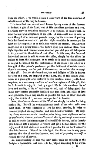 SALVATION.                             118
from the other, if we would obtain a clear view of the true doctrine of
salvation and of the way to heaven.
    It is true that man cannot 1nerit heaven by any works of his: heaven
is, indeed, a gift of the Lord, out of His boundless goodness and love.
Yet there may be conditions necessary to be fulfilled on man's part, in .
order to his right acceptance of the gift. A man could not be said to
merit the gift of a thousand pounds, simply by the exertion of putting
forth his hand to receive it; yet that slight condition is necessary: he
must so far cooperate, or he could not receive the present. So, a prince
might say to a young man, I will bestow upon you such an office, with
high dignities and remunerations attached, provided you will take pains
to fit yourself for the duties of that office. In this case, the favoured
individual cannot be said to nunit the office, simply by the efforts he
 makes to learn the languages, or to attain such other accomplishments
 as might be needed for the performance of its duties; the office is a
 free gift of the prince's goodness: yet the fulfilment of certain condi-
 tions is necessary, on the part of the receiver, to enable him. to accept
 of the gift. Just so, the boundless joys and delights of life in heaven
 for ever and ever, are prepared by the Lord, out of His infinite good-
 ness, as a great gift to be bestowed on His creature, man: yet the Lord
 requires, as a necessary condition of. man's acceptance of this gift, that
 he fit himself to enjoy it; that by a good life in this world-a life of
 love and charity, a life of resistance to evil, and of doing good-his
 mind may become gradually moulded into that form and state of love
 and goodness, which may render it possible for him to enter into and
  enjoy the society of "just men made perfect" in heaven.
     Now, the Commandments of the Word are simply the rules for living
  such a life. For all the commandments teach either what evils man
  must shun, or what exercises of love he must practise, in order to
  become pmjfied and regenerated, and thus fitted for heaven. By keep-
  ing thes~ commandments, therefore,-by doing these righteous works,
  by performing these exercises of love and charity,-though man cannot
  be said to l1writ the immense gift of eternal life in heaven, yet he thereby
  puts himself into a capacity to receive that gift: he fits himself for the
  enjoyment of that state, and so makes it possible for the Lord to receive
  him into heaven. Viewed in this light, the distinction is very plain
  between the idea of meriting heaven, and that of p·reparing ones self to
  receive the gift of heaven.
     An understanding of this will no,v make plain ·the meaning of the
  Scripture declaration that man is to be judged according to hilt u'or!£s.
                                                                    e
 