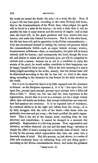 114                               SALVATION.

 By works are meant the deeds, the acts,-in a word, the life. Now, if
 a man's life has been good, according to the rules Divi.nely laid down,
 that is, the Commandments of the Word, then, when judged, his spirit
 will be found in a state fit for heaven,-in such a stat~ that it will be
 possible for him to enjoy heaven and the society of angels; and in that
 case, the Lord will, in his great goodness and love, receive him into
 heaven, and make him blessed for evermore. But if, on the other hand,
 his life has been evil, and in opposition to the DiVine commandments,-
 if he has accustomed himself to indulge the various evil passions which
 the commandments forbid-such as anger, hatred, revenge, avarice,
 licentiousness, selfishness-then, on examination, his spirit will be found
 entirely unfit for heaTen; and consequently the Lord, though He loves
 all, and desires to admit all into heavenly joys, yet will be compelled to
 exclude such a person, because he is not in a condition to enjoy the
 society of the good; he would neither contribute to their happiness, nor
 be happy himself in their society. This is the true meaning of a man's
 being judged according to his works, namely, that his eternal state will
 be determined according to the life he has led, or, what is the same
 thing., according to the character he has formed by his daily conduct in
 the world.             •
    For it is to be observed, that it is by little repe~ted acts the character
 is formed: as the Scripture expresses it, it is by " line upon line, line
 upon line, precept upon precept, precept upon precept, here a little and
 there a little."~~ Every one who has had ,the least experience in the
 regeneration, knows that it is not in a moment, nor by a single violent
 effort, that evil habits are broken, that corrupt inclinations are removed,
 that bad passions are overcome. It is by repeated acts of resistance,
 by continual efforts to do the right and refrain from the wrong,-it is
 by daily struggles with the evils of the heart,-that those evils are
 gradually overcome and put away,-the heart purified, the spirit regene-
.rated. This is the law of the human mind, resulting from its very
 structute and constitution; it cannot be changed in a moment, but
 gradually. Regeneration is a life-long process. Now, regeneration and
 salvation, as before observed, are one and the same thing: salvation is
 simply the effect of man's coming into a heavenly state of mind; but it
 is only by the process called regeneration that man can come into a
 heavenly state of mind. But this process, as just shown, is a series of
 little acts constantly done-in refraining from evil and doing good-
 according as the Divine commandments direct, and under the guidance
                              .. I8aiah .xxviii. 18.
 