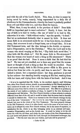 SALVATION.                                   115
and with the aid of the Lord's Spirit. This, then, is what is meant by
being saved by works, namely, being regenerated by a daily life of
obedience to the Commandments, whereby the heart is gradllally purified
from evil and filled with love, and thus fitted for heaven.
    What, then, it may be asked', is the province of faith? Does faith
fulfil no important part in man's salvation? Surely, it does: but the
use of faith is to lead to works,-the use of belief is to lead to life,
otherwise it is vain: "faith without works," says the apostle, "is dead."
But let us understand distinctly what is meant by faith. It does not
mean faith in an atonement made for us: it has been 'shown, in a former
essay, that atonernent is not a Gospel term, nor a Gospel idea.. It is an
Old Testament term, and the idea belongs to the Jewish, or represen-
tative Dispensation, not to the Christian. ~:: When the Lord said to the
woman who stood weeping at His feet, "Thy faith hath saved thee," t
what faith did He allude to ? Did He mean faith in His atonement?
Had the woman ever heard of such a thing as His atonement? There
 is no proof that she had. Does it mean a faith that He had died for
 her? He was not yet crucified, nor is there any proof that the woman
 knew or thought of such a thing as that He would be crucified. Does
 it not mean simply, faith in His Divine power~faith in His power to
 deliver her from her evils-to pm"ify, and thus to save her? She was
 indeed a sinner, but a repentant sinner: her deep penitence is proved
 by her actions-her standing humbly weeping at His feet, washing them
 with her tears, and wiping them with the hairs of her head. And it was
   • It is to be regretted that Mr" Noble, in his excellent .Appeal,-and following
him, other New Church writers, should, in accommodation to Old Church prejudices,
have continued to make use of the word "Atonement," though attaching to it a
different sense from thaf in which it is ordinarily used. The effect is to produce in
the minds of new readers a confusion of ideas, in regard to the trne doctrines of
Redemption and Salvation. The New Church doctrine on these subjects is entirely
different from that of the old, and it would be better that the terms used to describe
it should be distinct also. There is no warrant in the New Church writings fOl· the
use of the term " Atonement." N or is it to be once found in the Gospels-and,
indeed, but once in the whole of the New Testament. The term properly belongs
to the Old Testament, where it is often found-not in the sense of at-one-ment, or
union (as is alleged by Bome New Church writers), but in the sense of expiation, or
satisfaction for sin, which is an idea belonging solely to an external and repre-
sentative Dispensation, such as the Jewish was. It would be better to let the old
terms die with the old ideas, and clothe the new troths of the New Dispensation in
the new terms and phrases which the Lord, through Lis illuminated messenger, has
provided. "Put the new wine into new bottles, and both will be preserved."
                                   + Luke vii. 50.
 