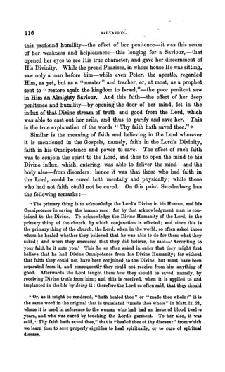 116                                  SALYATION.


this profound humility-the effect of her penitence-it was this sense
of her weakness and helples.sness-this longing for a Saviour,-that
opened her eyes to see His true character, and gave her discernment of
His Divinity. While the proud Pharisee, in whose house He was sitting,
saw only a man before him-while even Peter, the apostle, regarded
Him, as yet, but as a "master" and teacher, or, at most, as a prophet
sent to "restore again the kingdom to Israel,"-the poor penitent saw
in Him an Almighty Saviour. And this faith-the effect of her deep
penitence and humility-by opening the door of her mind, let in the
influx of that Divine stream of troth and good from the Lord, which
was able to cast out her evils, and thus to purify and save her. This
is the true explanation of the words " Thy faith hath saved thee." *
   Similar is the meaning of faith and believing in the Lord wherever
it is mentioned in the Gospels, namely, faith in the Lord's Divinity,
faith in his Omnipotence and power to save. The effect of such faith
was to conjoin the spirit to the Lord, and thus to open the mind to his
Divine influx, which, entering, was able to deliver the mind-and the .
body also-from disorders: hence it was that those who had faith in
the Lord, could be cured both mentally and physically; while those
who had not faith c6uld not be cured. On this point Swedenborg has
the following remarks : -
   "The primary thing is to acknowledge the Lord's Divine in his Human, and his
Omnipotence in saving the human race; for by that acknowledgment man is con-
joined to the Divine. To acknowledge the Divine Humanity of the Lord, is the
primary thing of the church, by which conjunction is effected; and since this is
the primary thing of the church, the Lord, when in the world, so often asked those
whom he healed whether they believed that he was able to do for them what they
asked; and when they answered that they did believe, he said-' According to
your faith be it unto you.' This he so often asked in order that they might first
believe that he had Divine Omnipotence from his Divine Humanity; for without
that faith they could not have been conjoined to the Divine, but must have been
separated from it, and consequently they could not receive from him anything of
good. Afterwards the Lord taught them how they should be saved, namely, by
receiving Divine truth from him; and this is received, when it is applied to and
implanted in the life by doing it: therefore the Lord so often said, that th~ should

   * Or, as it might be rendered, "hath healed thee" or "made thee whole:" it is
the same word in the original that is translated "made thee whole" in Matt. ix. 21,
where it is used in reference to the woman who had had an issue of blood twel VG
years, and who was.cured by touching the Lord's garment. To her also, it was
said, "Thy faith hath saved thee," that is "healed thee of thy disease :" from which
we learn. that to save properly signifies to heal spiritually,' or to cure of spiritual
disease.
 