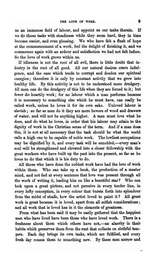 THE LOVE OF WORK.                            9

 ns an immense field of labour, and appoint us our tasks therein. If
we do these tasks with steadiness while they seem hard, they in time
become easier, and even pleasing. We who have felt a flush of hope
at the commencement of a work, feel the delight of finishing it, and we
commence again with an ardour and satisfaction we had not felt before.
So the love of work grows within us.
   H idleness is not the root of all evil, there is little doubt that in-
dustry is the root of all good. All our natural desires crave indul-
gence, and the ease which tends to cormpt and deaden our spiritual
energies; therefore it is only by constant activity that we grow into
healthy life. By this activity is not to be understood mere drudgery.
All men can do the drudgery of this life when they are forced to it; but
fewer do heartily work; for no labour which a man performs because
it is necessary to something else which he must have, can really be
called work, unless he loves it for its own sake. Unloved labour is
slavish; so far as men do it they are mere hewers of wood and drawers
of water, and will not be anything higher. A man must love what he
does, and do what he loves, in order that his labour may attain to the
dignity of work in the Christian sense of the term. And if a man does
this, it is not at all necessary that the task should be what the world
calls a high one to be capable of noble work. The lowliest occupations
may be dignified by it, and every task will be ennobled,-every man's
soul will be strengthened and elevated into a closer fellowship with the
great workers who have built up the past into the present, so far as he
loves to do that which it is his duty to do.
   All those who have done the noblest work have had the love of work
within them. Who can take up a book, the production of a master
mind, and not feel at every sentence that love was present through all
the work of writing it, leading him on like a beautiful star? Who can
look upon a great picture, and not perceive in every tender line, in
every lofty conception, in every colour that bursts forth into splendour
from the midst of shade, how the artist loved to paint it? All great
work is great because it is loved,apart from all selfish considerations ;
and all work that is loved has in it the elements of greatness.
    From what has been said it may be easily gathered that the happiest
 men who have lived have been those who have loved work. There is a
 freshness about them which others have not,-an alacrity in their
 habits which preserves them from the rust that collects on slothful tem·
 pers.. Each day brings its own tasks, which are fulfilled, and every
 fresh day rouses them to something new. By these men sorrow and
 