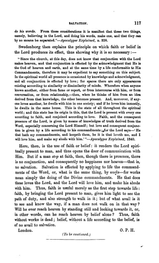 SALVATION.                                  117
do his words. From these considerations it is manifest that these two things,
namely, believing in the Lord, and doing his words, make one, and that they can
by no means be separated."-Apocalypse Explain~d, D.828.
  Swedenborg then explains the principle on which faith or belief in
the Lord produces its effect, thus showing why it is so necessary:-
    " Since the church, at this day, does not know that conjunction with the Lord
makes heaven, and that conjunction is effected by the acknowledgment that He is
the God of heaven and earth, and at the same time by a life conformable to His
Commandments, therefore it may be expedient to say something on this subject.
In the spiritual world all presence is occasioned by knowledge and acknowledgment,
and all conjunction is effected by love; for spaces there are only appearances
existing according to similarity or dissimilarity of minds. Wherefore when anyone
knows another, either from fame or report, or from intercourse with him, or fl·om
conversation, or from relationship,-then, when he thinks of him from an idea
derived from that knowledge, the other becomes present. And, moreover, if any-
one loves another, he dwells with him in one society; and if he loves him inmostly,
he dwells in the same house. This is the state of all throughout the spiritual
world; and this state has its origin in this, that the Lord is present with every one
according to faith, and conjoined according to love. Faith, and the consequent
presence of the Lord, is given by means of knowledges of truth derived from the
Word, especially concerning the Lord Himself; but love and consequent conjunc-
 tion is given by a life according to his commandments ;efor the Lord says-' He
 that hath my commandments, and keepeth them, he it is that loveth me, and I
 will love him, and make my abode with him.' "-Apocalypse Explained, 1340.

   Here, then, is the use of faith or belief: it renders the Lord spiri-
tually present to man, and thus opens the door of communication ,vith
Him. But if a man stop at faith, then, though there is presence, there
 is no conjunction, and consequently no happiness nor heaven-that is,
 no salvation. Salvation is effected by applJing to life the command-
 ments of the Word, or, what is the same thing, by u'o~l(s-for works
 mean simply the doing of the Divine commandments. He that does
 these loves the Lord, and the Lord will love him, and make his abode
with him. Thus, faith is uS'eful merely as the first step towards life:
faith, by bringing the Lord present to man, gives him light to see the
path of duty, and also strength to walk in it; bilt of what avail is it
to see and know the way, if a man does not walk on in that way?
Will he ever reach heaven by standing still and looking towards it, or,
in other words, can he reach ~eaven by belief alone? Thus, faith
without works is dead; belief, without a life according to the belief, is
of no avail to salvation.          .
   London.                                                   O. P. H.
                                (7'0 be continued.)
 