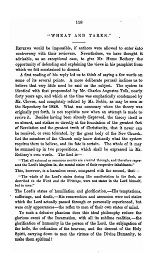 118


                       " W HE A TAN D TAR E S."

   REVIEWS     would be impossible, if authors were allowed to enter .nto
   controversy with their reviewers. Nevertheless, we have thought it
   advisable, as an exceptional case, to give Mr. Hume Rothery the
  opportunity of defending and explaining the views in his pamphlet from
  which we felt constrained to dissent.
     A :first reading of his reply led us to think oC saying a few words on
  some of its several points. A more deliberate perusal inclines us to
  believe that very little need be said on the subject. The system is
  identical with that propounded by Mr. Charles Augustns Tulk~ nearly
  forty yea·rg ago, and which at the time was emphatically condemned by
  Mr. Clowes, and completely refuted by Mr. Noble, as may be seen in
  the Repository for 1828. "That ~as necessary when the theory was
  originally pnt forth, .is not requisite now when an attempt is made to
  revive it. Besides having been already disproved, the theory itself is
  so absurd, and strikes so directly at the foundation of the greatest fact
  of Revelation and the greatest truth of Christianity, that it never can
  be received, or even tolerated, by the great body of the New Church.
  Let the members of the Church only know distinctly what the system
  requires them to believe, and its fate is certain. The whole of it may
  be summed np in two propositions, which shall be expressed in Mr.
  Rothery's own words. The first is-
    " That all external or sensuous worlds are created through, and therefore repre-
  sent the Lord's kingdom in, the mental states of their respective inhabitants."
  This, however, is a harmless en:or, compared with the second, that-
    "The whole of the Lord's states during His manifestation in the flesh, a8
  described in the Word and the Writings, were not states in the Lord himself,
  but in men."
  'The Lord's states of humiliation and glorification,-His temptations,
· sufferings, and death,-His resurrection and ascension were not states
   which the Lord actually passed through or personally experienced, but
   were only appearances-the reflex to men of their own states of mind.
     To such a delusive phantom does this ideal philosophy reduce the
  glorious event of the Incarnation, with all its sublime realities,-the
  glorification of humanity in the person of the Lord, the subjugation of
  the hells, the ordination of the heavens, and the descent of the Holy
   Spirit, caITying down to men the virtues of the Divine ·Humanity, to
  make them spirituall
 