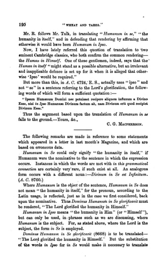 120                       "WHEAT AND TARES. "

   Mr. R. follows Mr. Tuik, in translating H Humanum in se," "the
humanity in itself," and in defending that rendering by affirming that
otherwise it would have been Humanum in Ipso.
   Now, I have lately referred this question of translation to ·two
eminent Cambridge classies, who both confirm the common rendering~
the Human -in Him.self. One of these gentlemen, indeed, says that the'
HUlnan in itse{f ~'might stand as a possible alternative, but an irrelevant
and inapplicable defence is set up for it when it is alleged that other-
wise 'Ipso' would be required."
  But more than this, in A. C. 4724; E. S., actually nses "ipso" and
not" se" in a sentence refelTing to the Lord's glorification, the follow-
ing words of which will form a sufficient quotation : -
  "Ipsum Humltnum Domini nee potuisset recipere aliquem influxum a Divino
Esse, nisi in IplO Humanwn Divinum factum sit, nam Divinum erit quod recipie;
Divinum Esse."
   Thus the argument based upon the translation of Humanum in               S6
falls to the. ground.-Yours, &c.,
                                                    'c. G. :M.A.CPHERSON.
   The rono~g remarks are made in reference to some statements
which appeared in a letter in last month's Magazine, and which are
based on erroneous data.
   Humanum in Se could only signify "the humanity in itself," if
Humanum were the nominative -to the sentence in which the ex.pression
oc~urs.   Instances in which the words are met with in tltis grammatical
connection are certainly very"rare, if such exist at all. An analogous
form occurs with a different noun :-Divinum in Se est Infinitu'In.
(A. C. 8760.)
   Where Humauum is the o1)ject of the sentence, Humanum in Se does
not mean "the ,humanity in itself," for the pronoun, according to th~
Latin usage, is r~:flected, just as in the case we first co~sidered, back
upon -the nominative. Thus DOlninus Humanum in Se glorijicavit must
be rendered, "The Lord glorified the humanity in Himself."
   Humanum in Ipso means" the humanity in Him" (or" Himself"),
but can only be used, in· phrases such as we are diseussing, where
Humanum is the subject. For, as stated above, where the Lord is the
subject, the form in Se is employed.
   DorninusHurnaruun in Se .qlori/icavit (8668) is to be tl'anslated-
'~ The Lor~ glorified the humanity in Himself."    But the substitution
of the words in [plO for in Se would make it necessary to translate
 